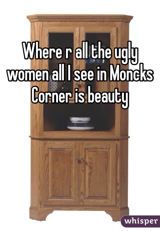 Where r all the ugly women all I see in Moncks Corner is beauty