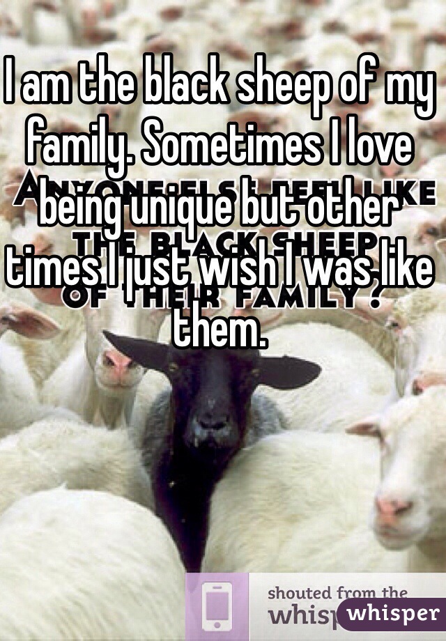 I am the black sheep of my family. Sometimes I love being unique but other times I just wish I was like them.