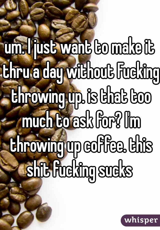 um. I just want to make it thru a day without Fucking throwing up. is that too much to ask for? I'm throwing up coffee. this shit fucking sucks 