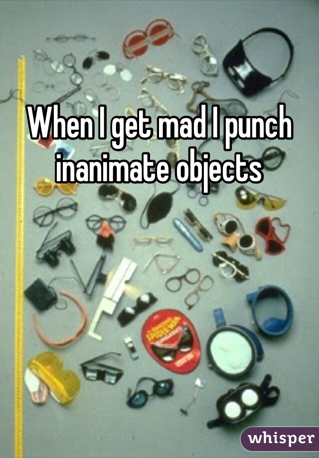 When I get mad I punch inanimate objects