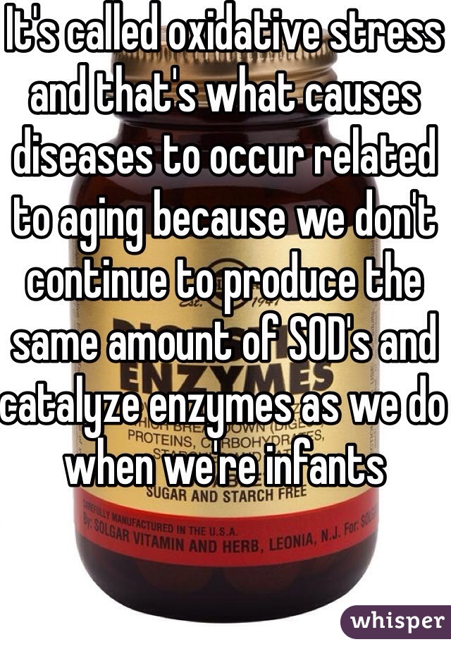 It's called oxidative stress and that's what causes diseases to occur related to aging because we don't continue to produce the same amount of SOD's and catalyze enzymes as we do when we're infants 