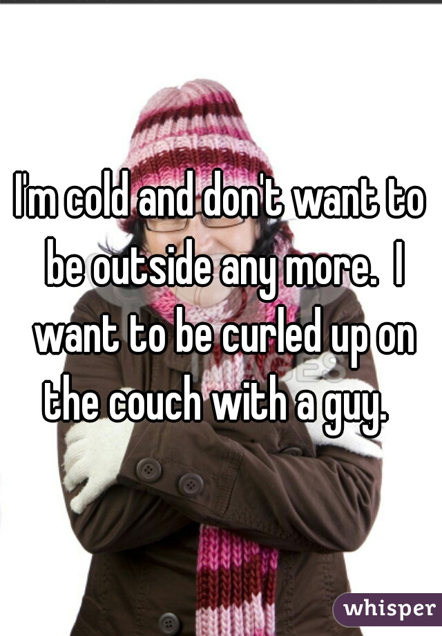 I'm cold and don't want to be outside any more.  I want to be curled up on the couch with a guy.  