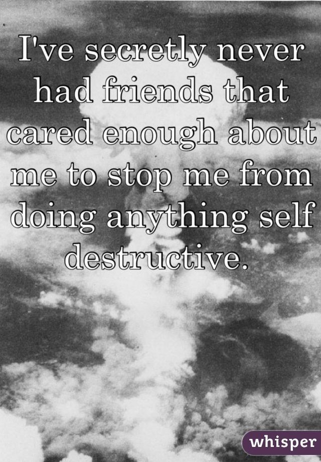 I've secretly never had friends that cared enough about me to stop me from doing anything self destructive. 