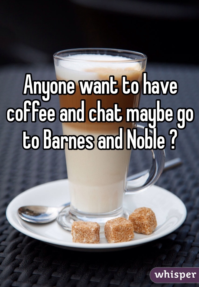 Anyone want to have coffee and chat maybe go to Barnes and Noble ?