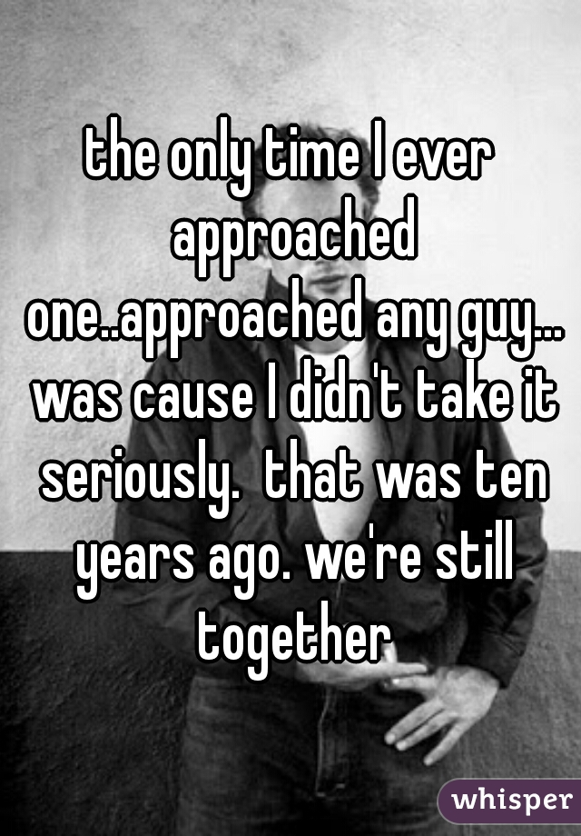 the only time I ever approached one..approached any guy... was cause I didn't take it seriously.  that was ten years ago. we're still together