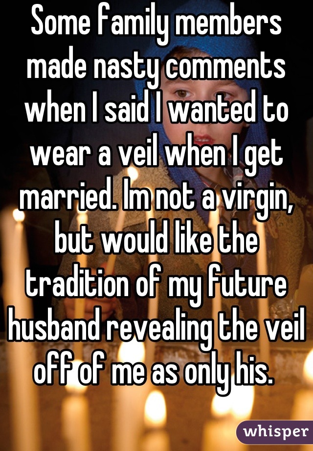 Some family members made nasty comments when I said I wanted to wear a veil when I get married. Im not a virgin, but would like the tradition of my future husband revealing the veil off of me as only his. 