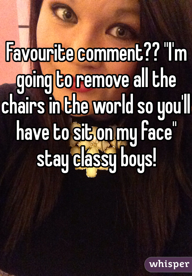 Favourite comment?? "I'm going to remove all the chairs in the world so you'll have to sit on my face" stay classy boys! 