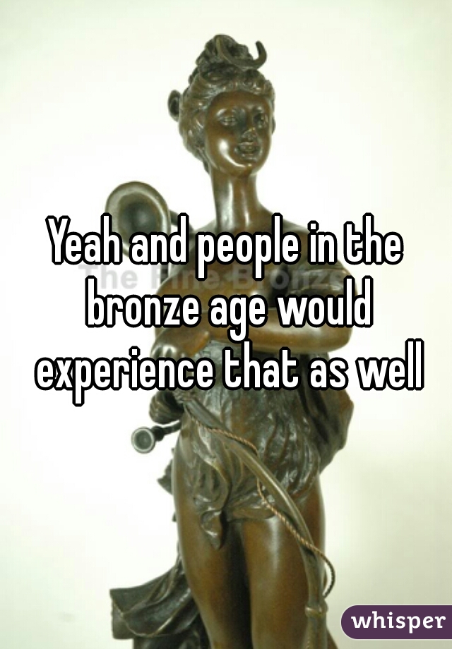 Yeah and people in the bronze age would experience that as well