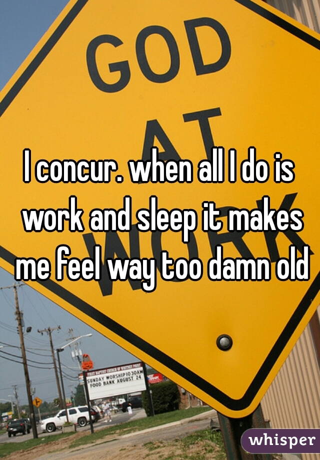 I concur. when all I do is work and sleep it makes me feel way too damn old