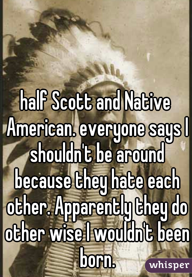 half Scott and Native American. everyone says I shouldn't be around because they hate each other. Apparently they do other wise I wouldn't been born.