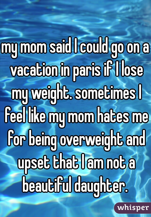 my mom said I could go on a vacation in paris if I lose my weight. sometimes I feel like my mom hates me for being overweight and upset that I am not a beautiful daughter. 