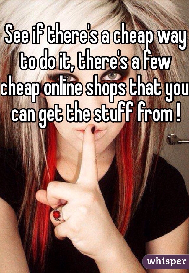 See if there's a cheap way to do it, there's a few cheap online shops that you can get the stuff from ! 