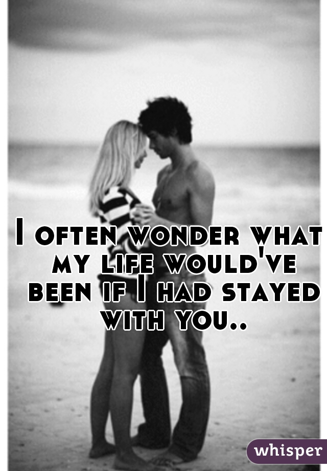 I often wonder what my life would've been if I had stayed with you..