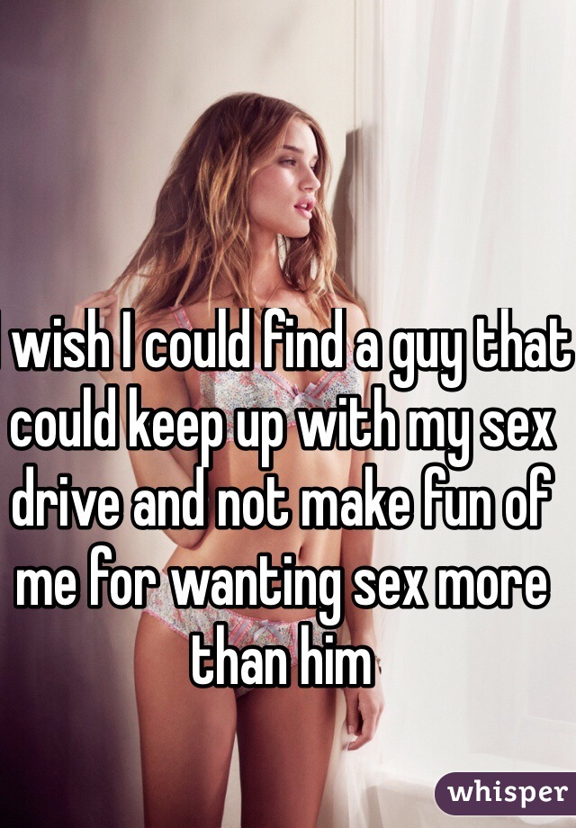 I wish I could find a guy that could keep up with my sex drive and not make fun of me for wanting sex more than him