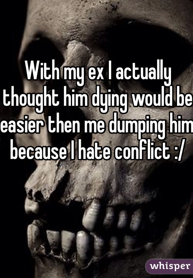 With my ex I actually thought him dying would be easier then me dumping him because I hate conflict :/