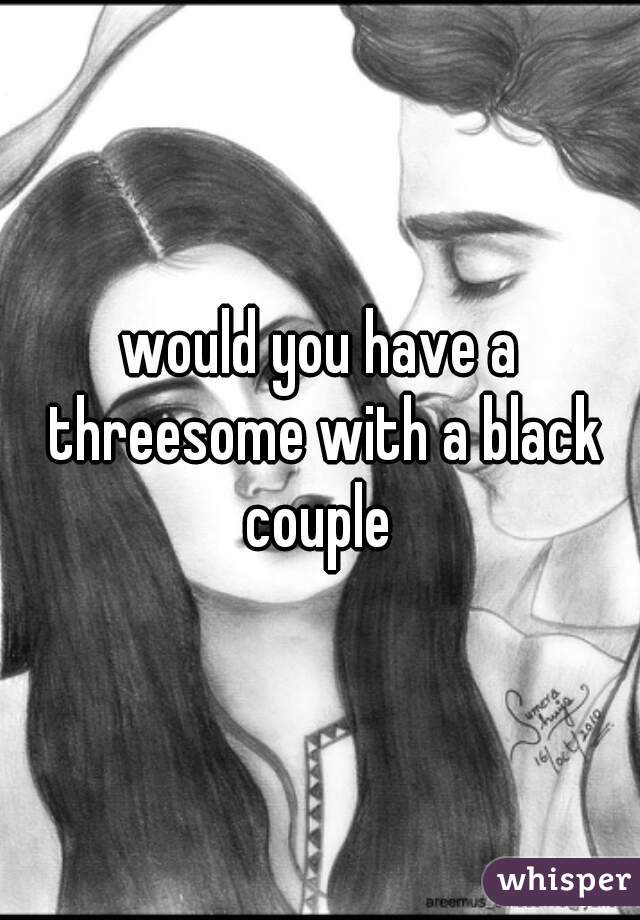 would you have a threesome with a black couple 