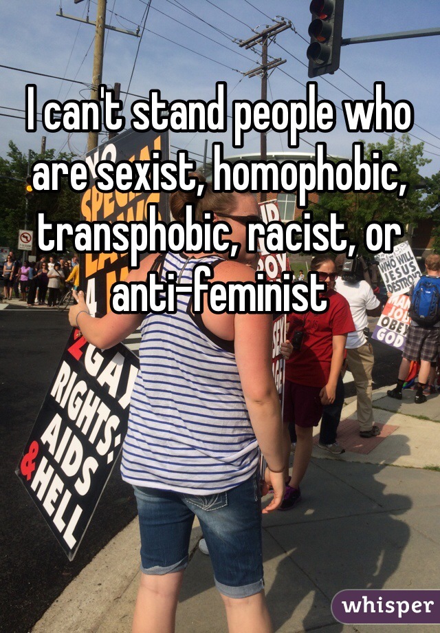 I can't stand people who are sexist, homophobic, transphobic, racist, or anti-feminist