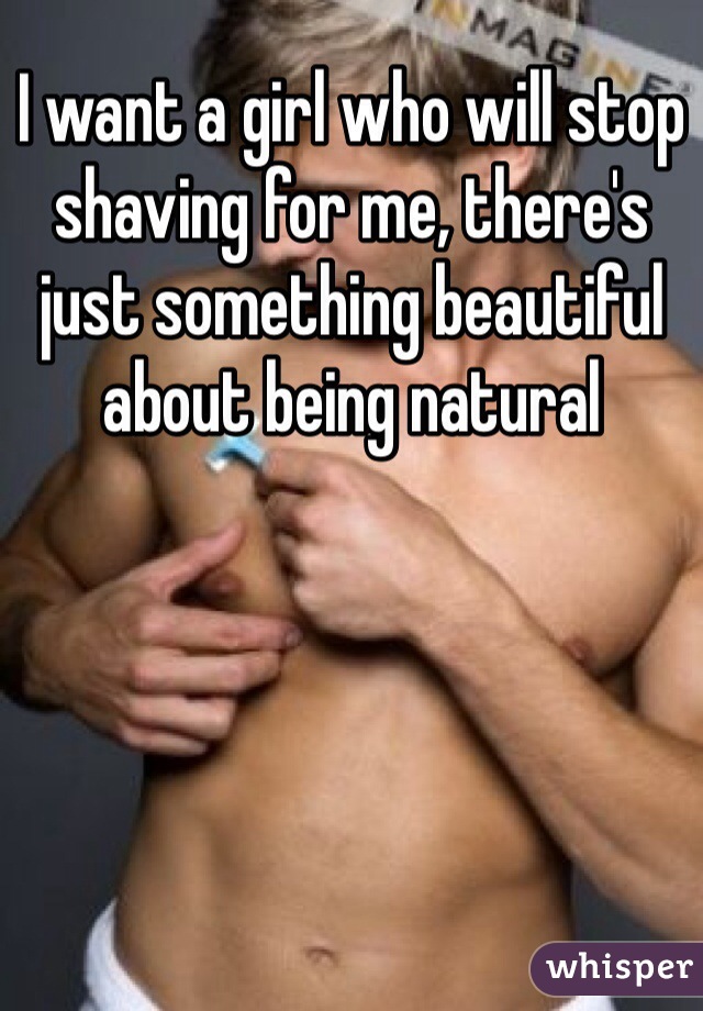 I want a girl who will stop shaving for me, there's just something beautiful about being natural