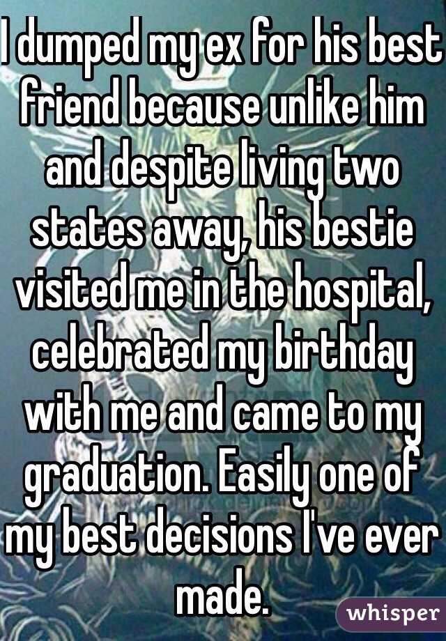 I dumped my ex for his best friend because unlike him and despite living two states away, his bestie visited me in the hospital, celebrated my birthday with me and came to my graduation. Easily one of my best decisions I've ever made. 