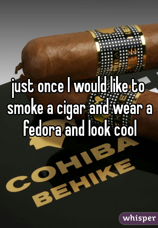 just once I would like to smoke a cigar and wear a fedora and look cool