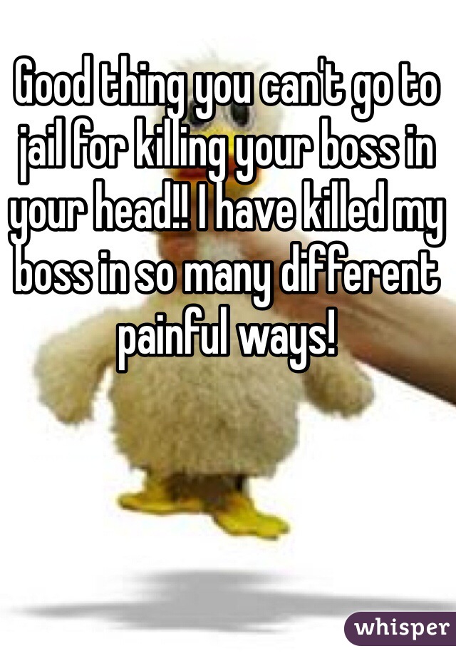 Good thing you can't go to jail for killing your boss in your head!! I have killed my boss in so many different painful ways!