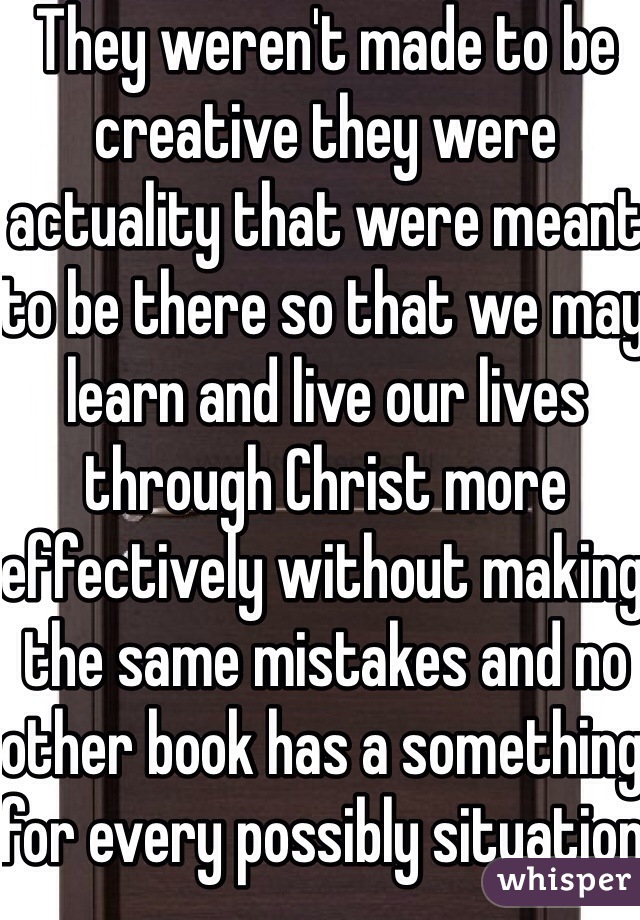 They weren't made to be creative they were actuality that were meant to be there so that we may learn and live our lives through Christ more effectively without making the same mistakes and no other book has a something for every possibly situation or life struggle 