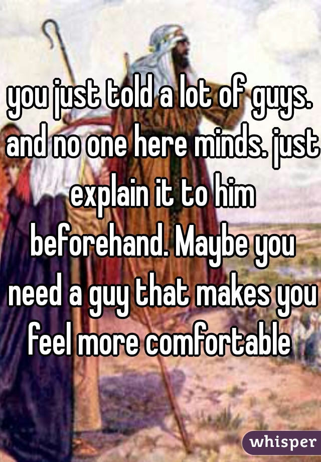 you just told a lot of guys. and no one here minds. just explain it to him beforehand. Maybe you need a guy that makes you feel more comfortable 