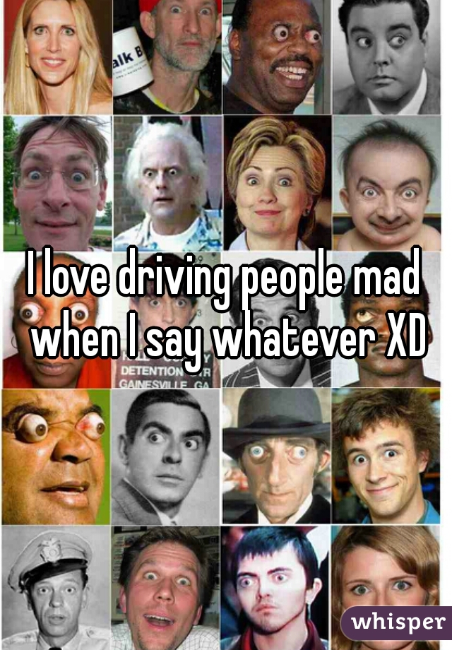 I love driving people mad when I say whatever XD