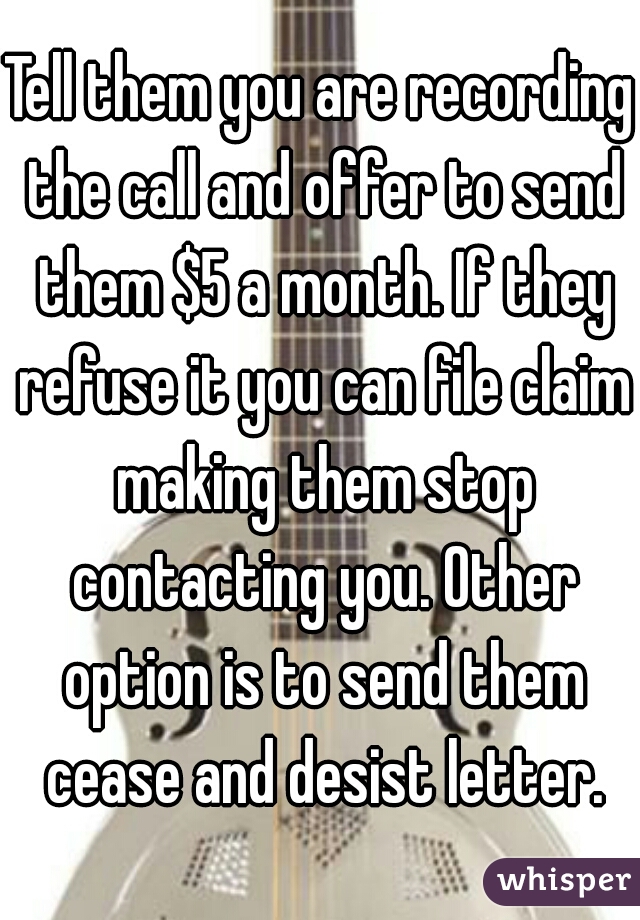 Tell them you are recording the call and offer to send them $5 a month. If they refuse it you can file claim making them stop contacting you. Other option is to send them cease and desist letter.