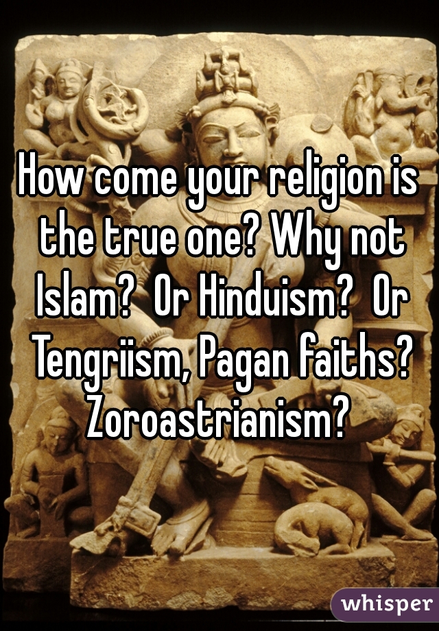 How come your religion is the true one? Why not Islam?  Or Hinduism?  Or Tengriism, Pagan faiths? Zoroastrianism? 