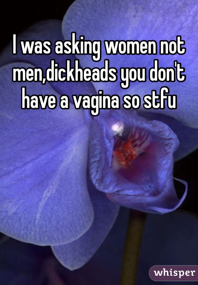 I was asking women not men,dickheads you don't have a vagina so stfu