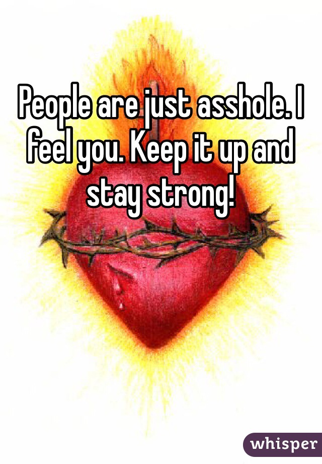 People are just asshole. I feel you. Keep it up and stay strong!