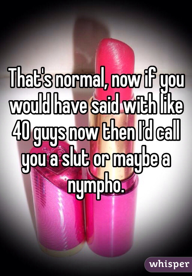 That's normal, now if you would have said with like 40 guys now then I'd call you a slut or maybe a nympho. 