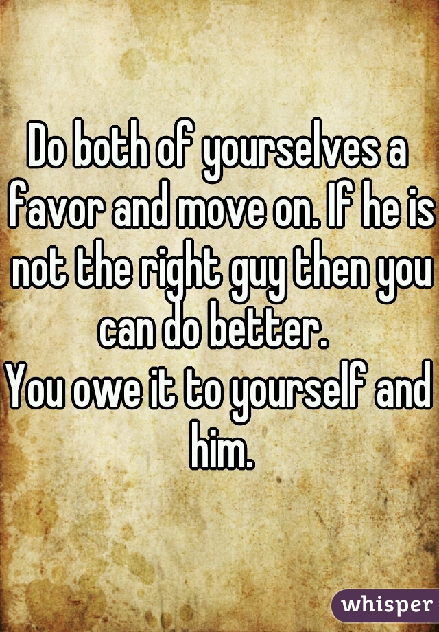 Do both of yourselves a favor and move on. If he is not the right guy then you can do better.  
You owe it to yourself and him.