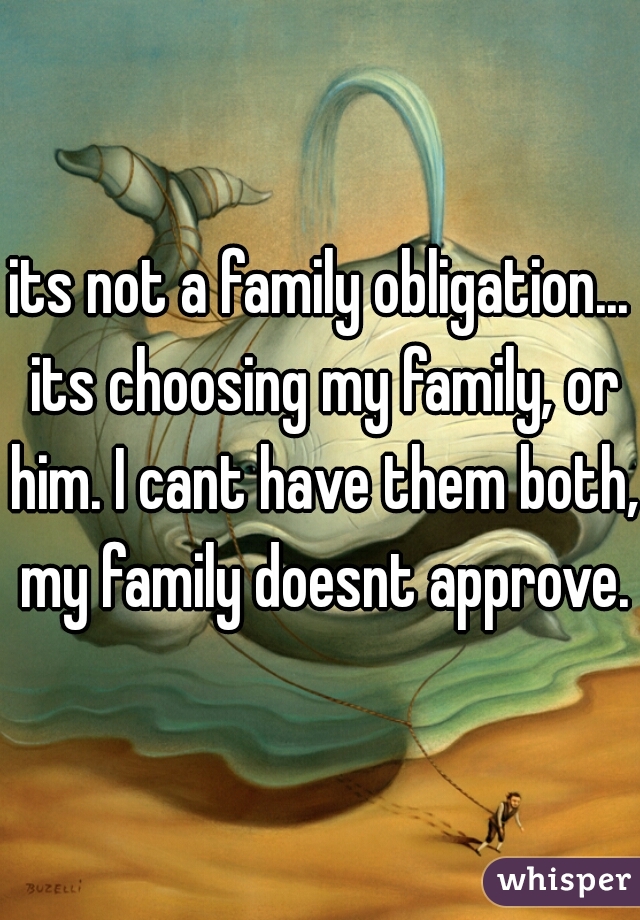 its not a family obligation... its choosing my family, or him. I cant have them both, my family doesnt approve.