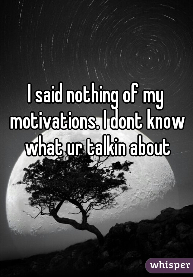 I said nothing of my motivations. I dont know what ur talkin about