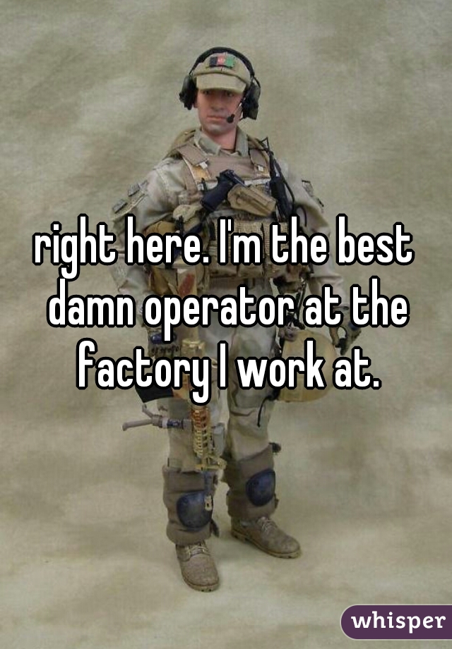 right here. I'm the best damn operator at the factory I work at.