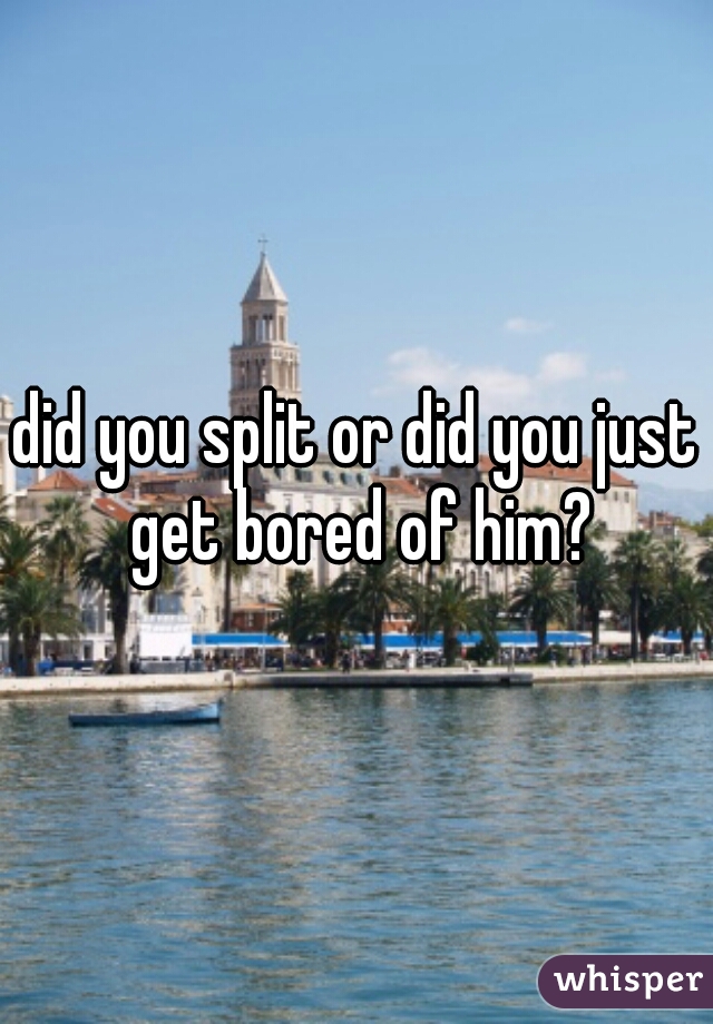 did you split or did you just get bored of him?