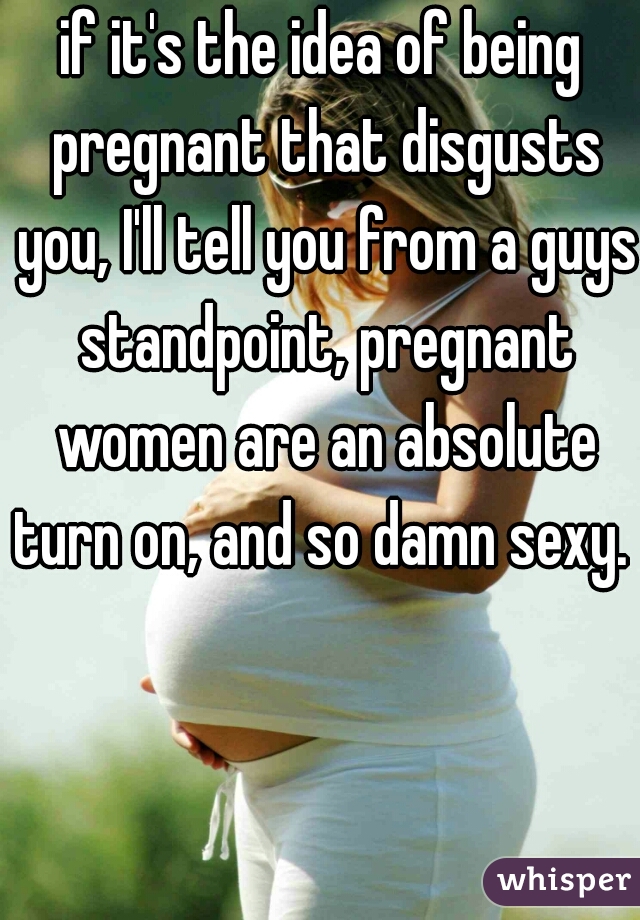 if it's the idea of being pregnant that disgusts you, I'll tell you from a guys standpoint, pregnant women are an absolute turn on, and so damn sexy. 