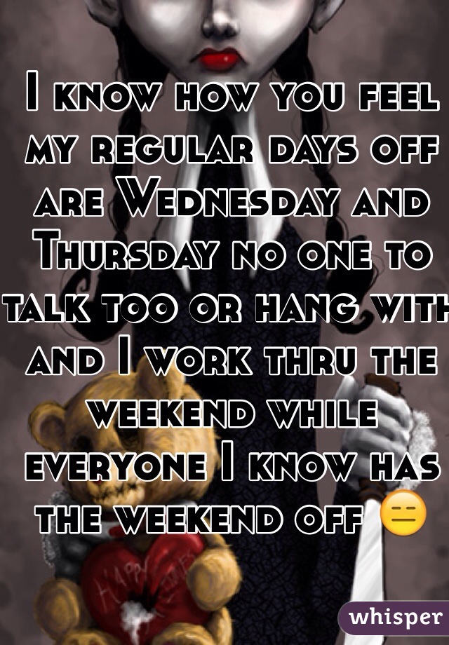 I know how you feel my regular days off are Wednesday and Thursday no one to talk too or hang with and I work thru the weekend while everyone I know has the weekend off 😑