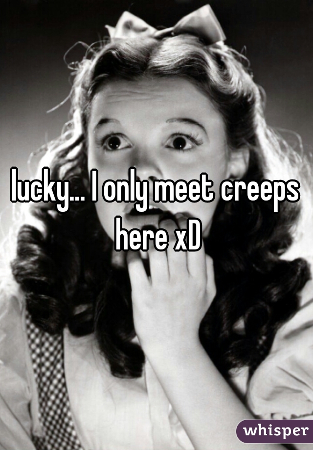 lucky... I only meet creeps here xD