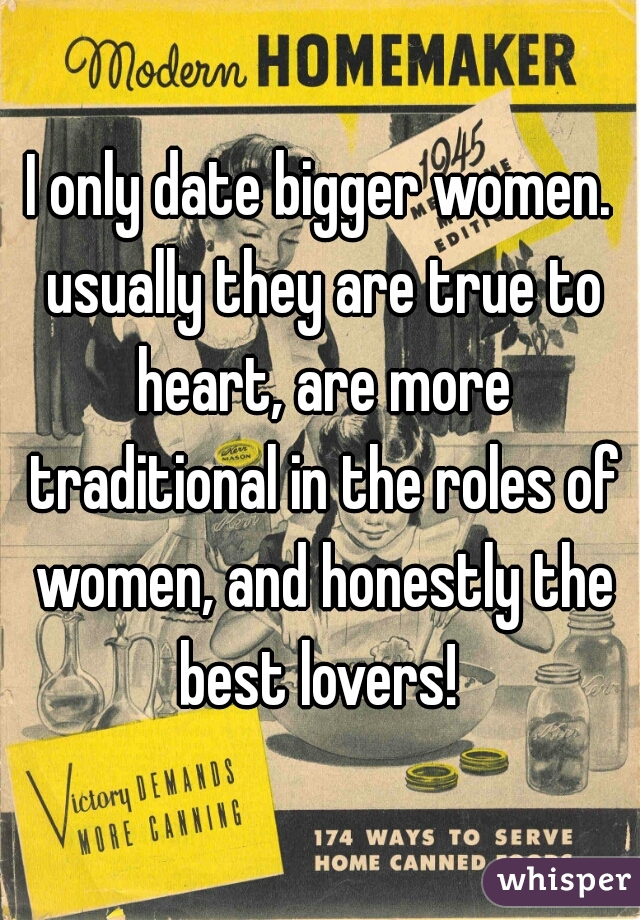I only date bigger women. usually they are true to heart, are more traditional in the roles of women, and honestly the best lovers! 