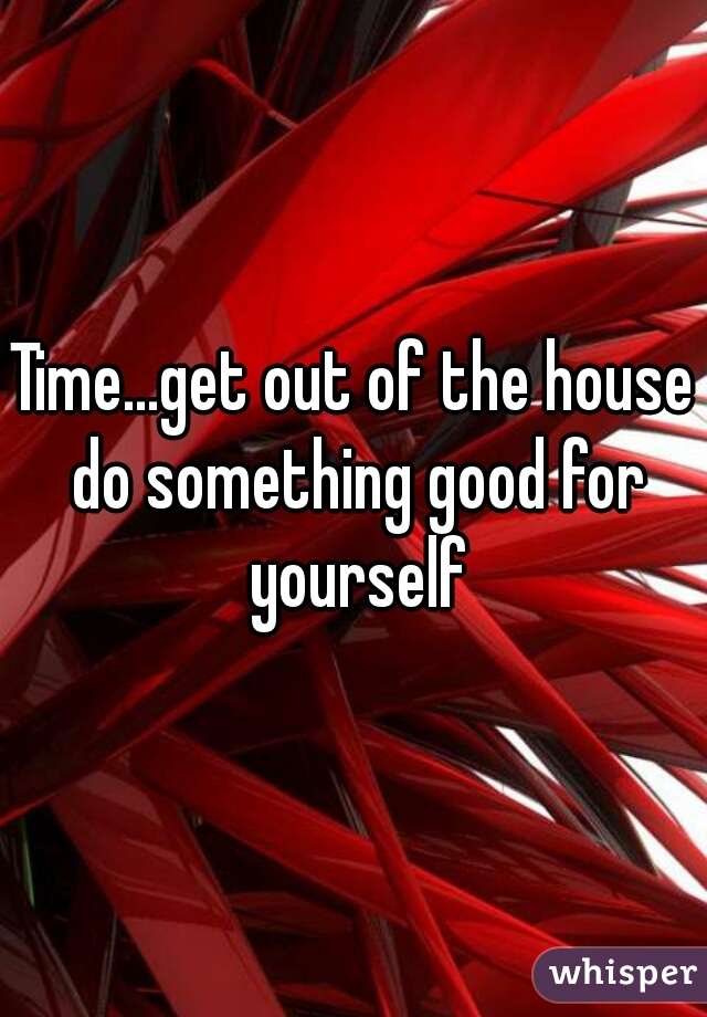 Time...get out of the house do something good for yourself