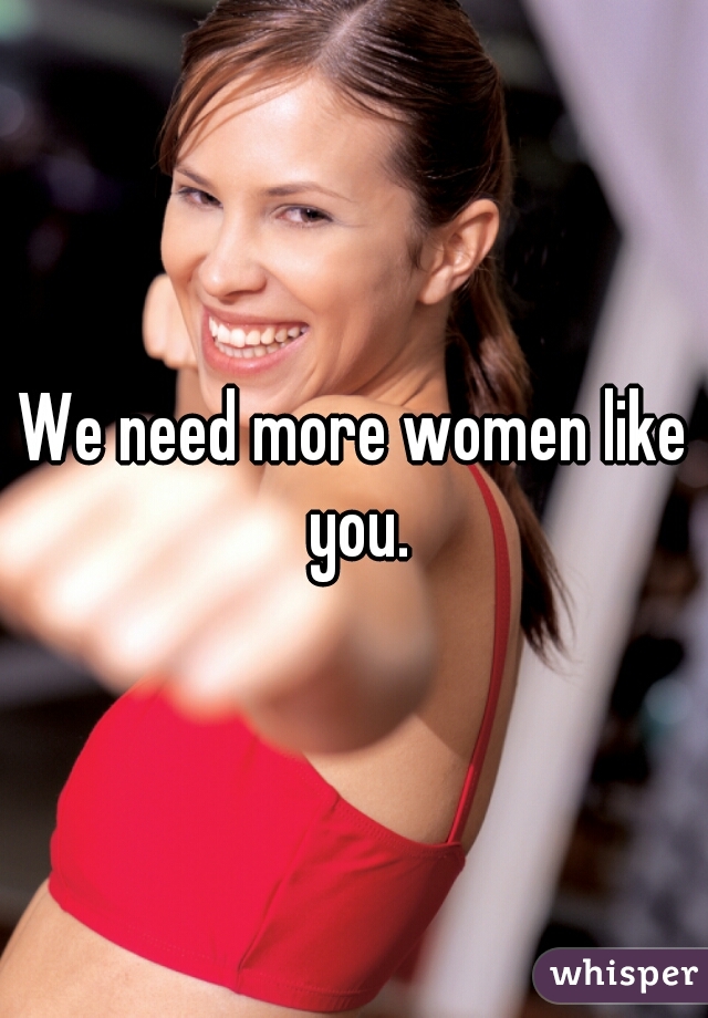 We need more women like you.