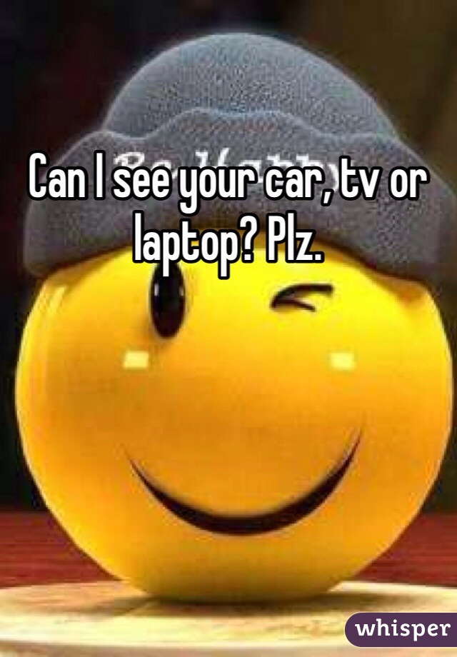 Can I see your car, tv or laptop? Plz.