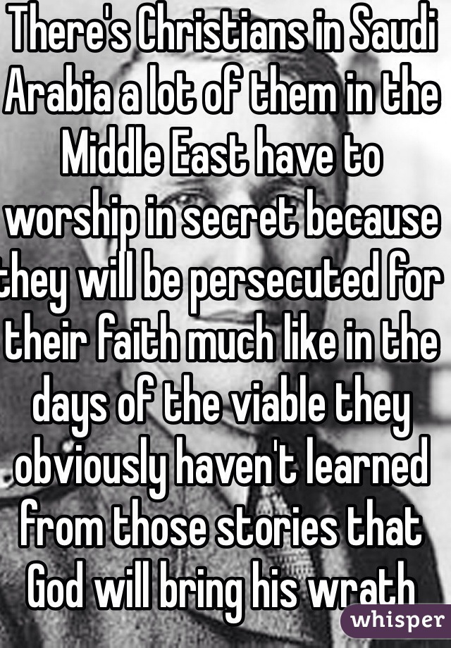 There's Christians in Saudi Arabia a lot of them in the Middle East have to worship in secret because they will be persecuted for their faith much like in the days of the viable they obviously haven't learned from those stories that God will bring his wrath down on them for that 