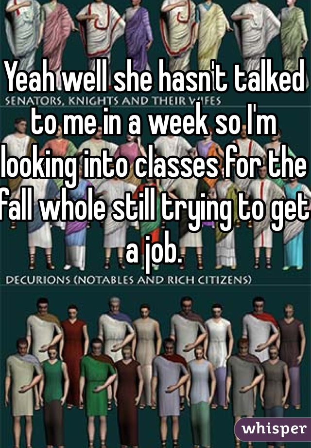 Yeah well she hasn't talked to me in a week so I'm looking into classes for the fall whole still trying to get a job. 