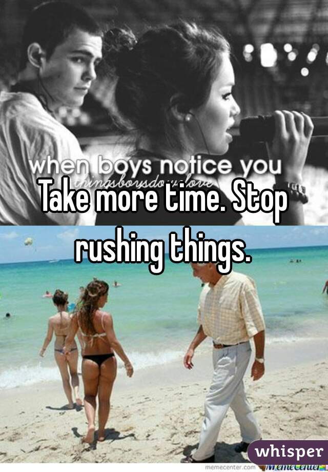 Take more time. Stop rushing things. 