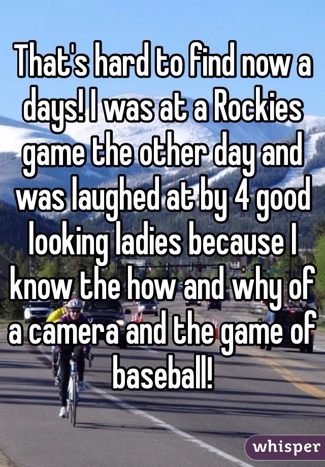 That's hard to find now a days! I was at a Rockies game the other day and was laughed at by 4 good looking ladies because I know the how and why of a camera and the game of baseball! 