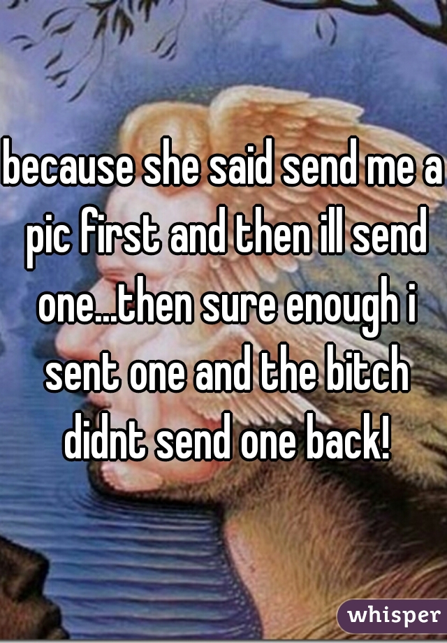 because she said send me a pic first and then ill send one...then sure enough i sent one and the bitch didnt send one back!